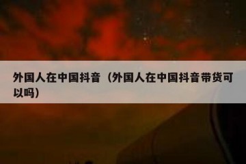 外国人在中国抖音（外国人在中国抖音带货可以吗）