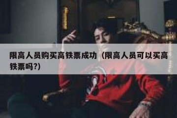 限高人员购买高铁票成功（限高人员可以买高铁票吗?）