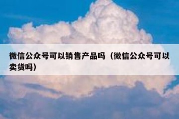微信公众号可以销售产品吗（微信公众号可以卖货吗）