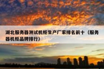 湖北服务器测试机柜生产厂家排名前十（服务器机柜品牌排行）