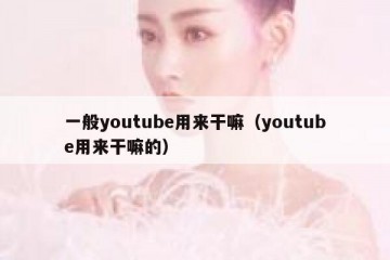 一般youtube用来干嘛（youtube用来干嘛的）