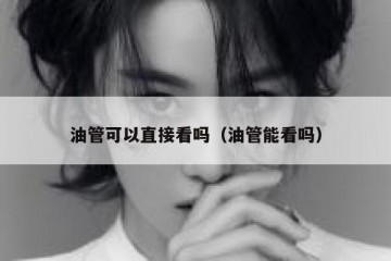 油管可以直接看吗（油管能看吗）