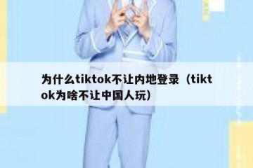 为什么tiktok不让内地登录（tiktok为啥不让中国人玩）