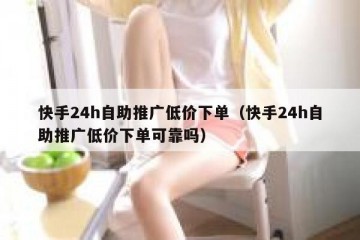 快手24h自助推广低价下单（快手24h自助推广低价下单可靠吗）