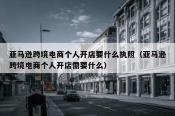 亚马逊跨境电商个人开店要什么执照（亚马逊跨境电商个人开店需要什么）