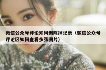 微信公众号评论如何删除掉记录（微信公众号评论区如何查看多张图片）