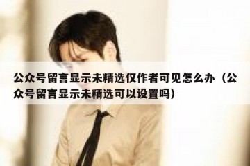 公众号留言显示未精选仅作者可见怎么办（公众号留言显示未精选可以设置吗）