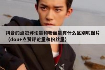 抖音的点赞评论量和粉丝量有什么区别呢图片（dou+点赞评论量和粉丝量）