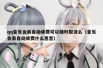 qq音乐会员自动续费可以随时取消么（音乐会员自动续费什么意思）