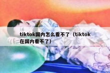 tiktok国内怎么看不了（tiktok在国内看不了）