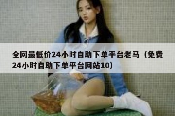全网最低价24小时自助下单平台老马（免费24小时自助下单平台网站10）