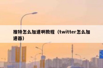推特怎么加速啊教程（twitter怎么加速器）
