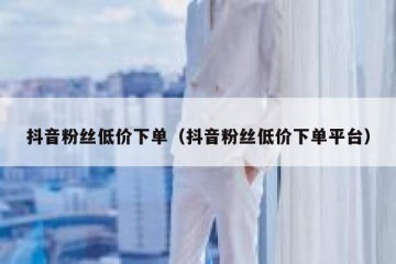 抖音粉丝低价下单（抖音粉丝低价下单平台）