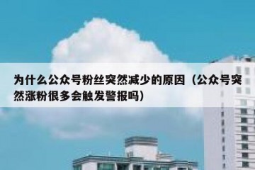 为什么公众号粉丝突然减少的原因（公众号突然涨粉很多会触发警报吗）