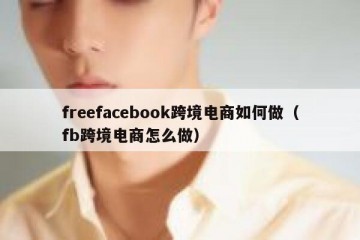 freefacebook跨境电商如何做（fb跨境电商怎么做）