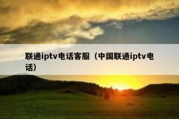 联通iptv电话客服（中国联通iptv电话）