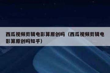 西瓜视频剪辑电影算原创吗（西瓜视频剪辑电影算原创吗知乎）