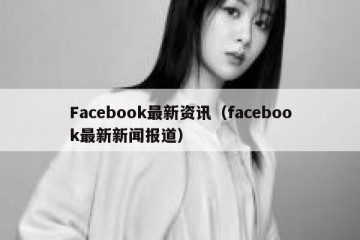 Facebook最新资讯（facebook最新新闻报道）