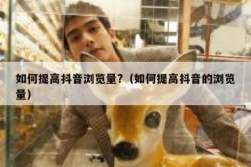 如何提高抖音浏览量?（如何提高抖音的浏览量）