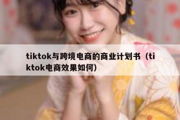 tiktok与跨境电商的商业计划书（tiktok电商效果如何）