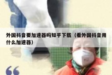 外国抖音要加速器吗知乎下载（看外国抖音用什么加速器）