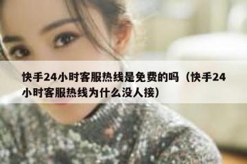 快手24小时客服热线是免费的吗（快手24小时客服热线为什么没人接）
