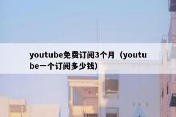 youtube免费订阅3个月（youtube一个订阅多少钱）
