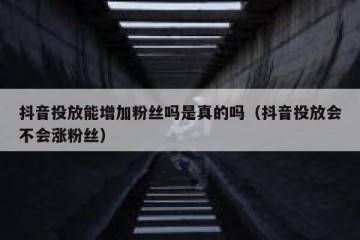 抖音投放能增加粉丝吗是真的吗（抖音投放会不会涨粉丝）