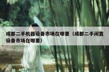 成都二手机器设备市场在哪里（成都二手闲置设备市场在哪里）