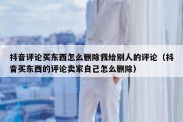 抖音评论买东西怎么删除我给别人的评论（抖音买东西的评论卖家自己怎么删除）