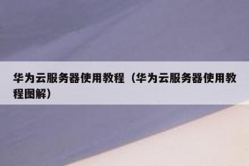 华为云服务器使用教程（华为云服务器使用教程图解）