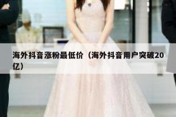 海外抖音涨粉最低价（海外抖音用户突破20亿）