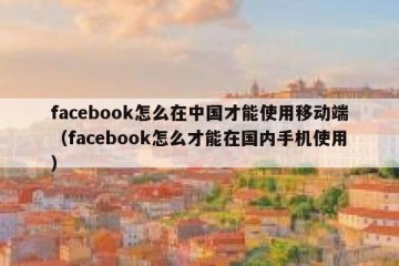facebook怎么在中国才能使用移动端（facebook怎么才能在国内手机使用）