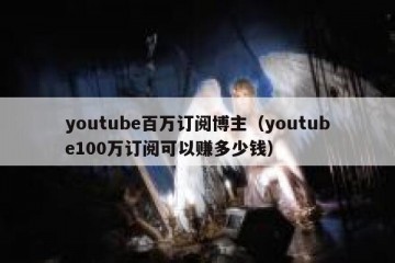 youtube百万订阅博主（youtube100万订阅可以赚多少钱）
