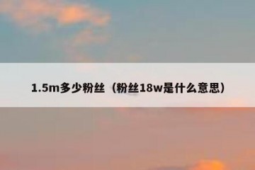 1.5m多少粉丝（粉丝18w是什么意思）