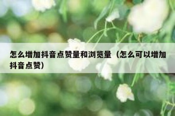 怎么增加抖音点赞量和浏览量（怎么可以增加抖音点赞）