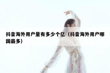 抖音海外用户量有多少个亿（抖音海外用户哪国最多）