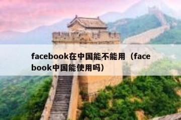 facebook在中国能不能用（facebook中国能使用吗）