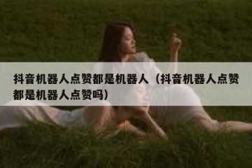 抖音机器人点赞都是机器人（抖音机器人点赞都是机器人点赞吗）