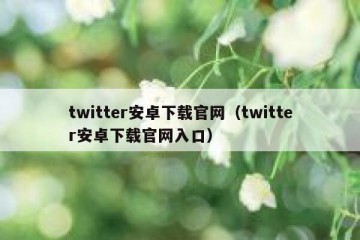 twitter安卓下载官网（twitter安卓下载官网入口）