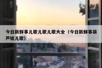今日新鲜事儿歌儿歌儿歌大全（今日新鲜事葫芦娃儿歌）