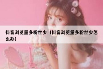抖音浏览量多粉丝少（抖音浏览量多粉丝少怎么办）