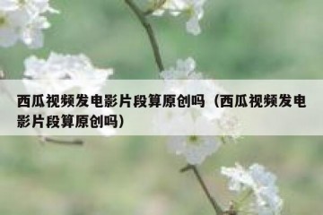 西瓜视频发电影片段算原创吗（西瓜视频发电影片段算原创吗）