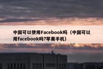 中国可以使用Facebook吗（中国可以用facebook吗?苹果手机）