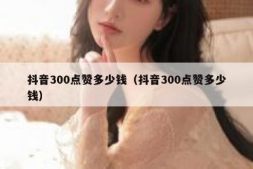 抖音300点赞多少钱（抖音300点赞多少钱）
