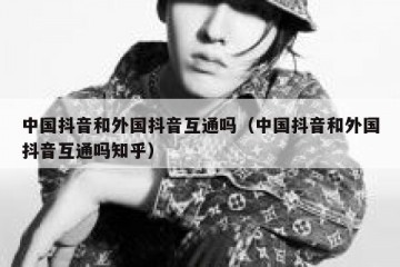 中国抖音和外国抖音互通吗（中国抖音和外国抖音互通吗知乎）