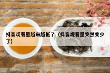 抖音观看量越来越低了（抖音观看量突然变少了）