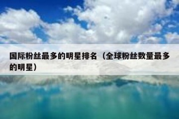 国际粉丝最多的明星排名（全球粉丝数量最多的明星）