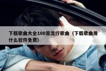 下载歌曲大全100首流行歌曲（下载歌曲用什么软件免费）