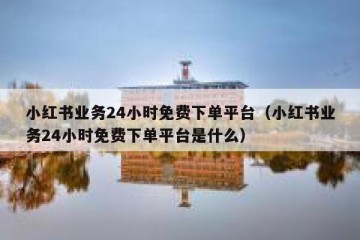 小红书业务24小时免费下单平台（小红书业务24小时免费下单平台是什么）